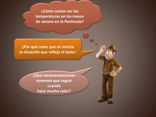 ¿Cómo suelen ser las
temperaturas en los meses
de verano en la Península?
¿Por qué crees que es noticia
la situación que refleja el texto?
¿Qué recomendaciones
tenemos que seguir
cuando
hace mucho calor?
 