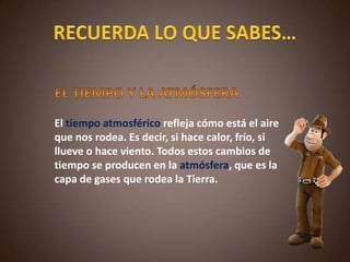 El tiempo atmosférico refleja cómo está el aire
que nos rodea. Es decir, si hace calor, frío, si
llueve o hace viento. Todos estos cambios de
tiempo se producen en la atmósfera, que es la
capa de gases que rodea la Tierra.
 