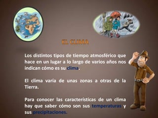 Los distintos tipos de tiempo atmosférico que
hace en un lugar a lo largo de varios años nos
indican cómo es su clima.
El clima varía de unas zonas a otras de la
Tierra.
Para conocer las características de un clima
hay que saber cómo son sus temperaturas y
sus precipitaciones.
 