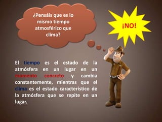 ¿Pensáis que es lo
mismo tiempo
atmosférico que
clima?
¡NO!
El tiempo es el estado de la
atmósfera en un lugar en un
momento concreto y cambia
constantemente, mientras que el
clima es el estado característico de
la atmósfera que se repite en un
lugar.
 