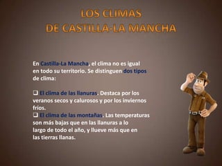 En Castilla-La Mancha, el clima no es igual
en todo su territorio. Se distinguen dos tipos
de clima:
 El clima de las llanuras. Destaca por los
veranos secos y calurosos y por los inviernos
fríos.
 El clima de las montañas. Las temperaturas
son más bajas que en las llanuras a lo
largo de todo el año, y llueve más que en
las tierras llanas.
 