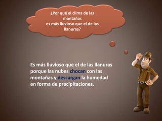 ¿Por qué el clima de las
montañas
es más lluvioso que el de las
llanuras?
Es más lluvioso que el de las llanuras
porque las nubes chocan con las
montañas y descargan la humedad
en forma de precipitaciones.
 