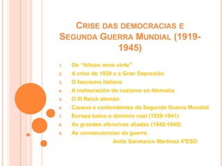 CRISE DAS DEMOCRACIAS E
SEGUNDA GUERRA MUNDIAL (1919-
1945)
1. Os “felices anos vinte”
2. A crise de 1929 e a Gran Depresión
3. O fascismo italiano
4. A instauración do nazismo en Alemaña
5. O III Reich alemán
6. Causas e contendentes da Segunda Guerra Mundial
7. Europa baixo o dominio nazi (1939-1941)
8. As grandes ofensivas aliadas (1942-1945)
9. As consecuencias da guerra
Antía Sanmarco Martínez 4ºESO
 