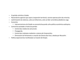 – O partido controla o Estado.
– Nacionalismo agresivo que aspira á expansión territorial, racismo epersecución das minorías.
– Lexitimización da violencia, culto ao militarismo, culto ao lider carismático,obediencia cega.
– Economía:
• Intervencionismo do Estado na economía buscando unha política económica autárquica.
– Control da sociedade a través do partido:
• Control dos medios de comunición.
• Propaganda.
• Control dos sindicatos mediante o sistema de Corporacións.
• Eliminación do Parlamento e creación da Cámara dos Fasci, elexida por Mussolini.
– Política expansionista manifestada na invasión de Etiopía.
 