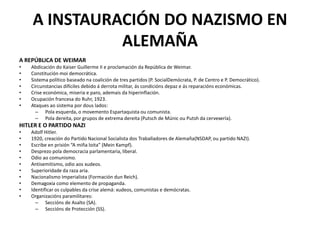 A INSTAURACIÓN DO NAZISMO EN
ALEMAÑA
A REPÚBLICA DE WEIMAR
• Abdicación do Kaiser Guillerme II e proclamación da República de Weimar.
• Constitución moi democrática.
• Sistema político baseado na coalición de tres partidos (P. SocialDemócrata, P. de Centro e P. Democrático).
• Circunstancias difíciles debido á derrota militar, ás condicións depaz e ás reparacións económicas.
• Crise económica, miseria e paro, ademais da hiperinflación.
• Ocupación francesa do Ruhr, 1923.
• Ataques ao sistema por dous lados:
– Pola esquerda, o movemento Espartaquista ou comunista.
– Pola dereita, por grupos de extrema dereita (Putsch de Múnic ou Putsh da cervexería).
HITLER E O PARTIDO NAZI
• Adolf Hitler.
• 1920, creación do Partido Nacional Socialista dos Traballadores de Alemaña(NSDAP, ou partido NAZI).
• Escribe en prisión “A miña loita” (Mein Kampf).
• Desprezo pola democracia parlamentaria, liberal.
• Odio ao comunismo.
• Antisemitismo, odio aos xudeos.
• Superioridade da raza aria.
• Nacionalismo Imperialista (Formación dun Reich).
• Demagoxia como elemento de propaganda.
• Identificar os culpables da crise alemá: xudeos, comunistas e demócratas.
• Organizacións paramilitares:
– Seccións de Asalto (SA).
– Seccións de Protección (SS).
 