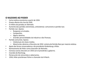 O NAZISMO AO PODER
• Certa mellora económica a partir de 1924.
• Graves efectos da crise do 1929.
• 6 millóns de parados en Alemaña.
• Aumento dos partidos extremistas, antisistemas: comunismo e partido nazi.
• Partido nazi. Apoios:
– Burgueses arruinados.
– Campesiños.
– Algúns obreiros.
– Grandes personalidades da industria e das finanzas.
• Partido comunista. Apoios:
– Intelectuais de clases medias.
– Maioría dos obreiros.o Eleccións de 1932: victoria do Partido Nazi por maioría relativa.
• Apoio das forzas conservadoras e do presidente Hindenburg a Hitler.
• Nomeamento de Hitler como chanceler de Alemaña.
• Convoca outras eleccións en 1933 con el presidindo o goberno.
• Incendio do Reichstag.
• Persecución de comunistas e adversarios.
• 1934, Hitler proclámase Führer e chanceler do III Reich.
 