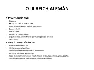 O III REICH ALEMÁN
O TOTALITARISMO NAZI
• Ditadura.
• Monopolio total do Partido NAZI.
• Sindicato único (Fronte Alemán do Traballo).
• Estado policial.
• SS e GESTAPO.
• Campos de concentración.
• Depuración da Administración por razóns políticas e raciais.
• Centralismo.
A HOMOXENEIZACIÓN SOCIAL
• Superioridade da raza aria.
• Ideoloxía nacionalsocialista.
• Control do sistema educativo e da información.
• Pureza racial (leis de Nuremberg).
• Papel da muller moi marxinal. Tres K: Kinder, Kirche, Küche (fillos, igrexa, cociña).
• Control da xuventude mediante as Xuventudes Hitlerianas.
 