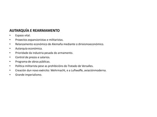 AUTARQUÍA E REARMAMENTO
• Espazo vital.
• Proxectos expansionistas e militaristas.
• Relanzamento económico de Alemaña mediante o dirixismoeconómico.
• Autarquía económica.
• Prioridade da industria pesada do armamento.
• Control de prezos e salarios.
• Programa de obras públicas.
• Política militarista pese as prohibicións do Tratado de Versalles.
• Creación dun novo exército: Wehrmacht, e a Luftwaffe, aviaciónmoderna.
• Grande imperialismo.
 