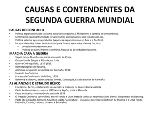 CAUSAS E CONTENDENTES DA
SEGUNDA GUERRA MUNDIAL
CAUSAS DO CONFLICTO
• Política expansionista do fascismo italiano e o nazismo.o Militarismo e carreira de armamentos.
• Sentimento nacional humillado (revanchismo) aconsecuencia dos tratados de paz.
• Política exterior agresiva prebélica (xaponesa,expansionismo en Asia e o Pacífico).
• Incapacidade dos países democráticos para frear o avancedos réximes fascistas:
– Arredismo norteamericano.
– Política de calma fronte a Alemaña, fracaso da Sociedadede Nacións.
MARCHA CARA A GUERRA
• Xapón ocupa Manchuria e inicia a invasión de China.
• Ocupación de Etiopía e Albania por Italia.
• Guerra Civil española, 1936-1939.
• Remilitarización de Renania.
• Anchluss, ocupación de Austria por Alemaña, 1938.
• Invasión dos Sudetes.
• Fracaso da Conferencia de Múnic, 1938.
• Bohemia e Moravia, protectorados alemás, Eslovaquia, Estado satélite de Alemaña.
AS ALIANZAS E O ESTALIDO BÉLICO
• Eixe Roma- Berlín, colaboración de alemáns e italianos na Guerra Civil española.
• Pacto Antikominterm, contra a URSS entre Xapón, Italia e Alemaña.
• Pacto de Aceiro: renovación do pacto de 1939.
• O Tratado Defensivo con Polonia entre Francia e Gran Bretaña contra as reivindicacións alemás docorredor de Danzing.
• Pacto (de amizade) Xermano-Soviético (pacto “antinatura”) (cláusulas secretas: repartición de Polonia e a URSS recibe
Finlandia, Estonia, Letonia, Lituania e Besarabia).
 