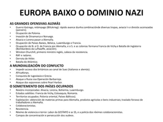 EUROPA BAIXO O DOMINIO NAZI
AS GRANDES OFENSIVAS ALEMÁS
• Guerra lóstrego, relámpago (Blitzkrieg): rápido avance dunha combinaciónde diversas tropas, aviacio´n e divisiós acoirazadas
(panzers).
• Ocupación de Polonia.
• Invasión de Dinamarca e Noruega.
• Alsacia e Lorena pasan a Alemaña.
• Ocupación de Países Baixos, Bélxica, Luxemburgo e Francia.
• Ocupación do N. e O. de Francia por Alemaña, e o S. e as colonias formana Francia de Vichy.o Batalla de Inglaterra
(Bombardeos da Luftwaffe, aviación).
• Winston Churchill, primeiro ministro inglés, cabeza da resistencia.
• RAF e radares.
• Derrota de Hitler.
• Batalla do Atlántico.
A MUNDIALIZACIÓN DO CONFLICTO
• Impedir acceso dos británicos ao canal de Suez (italianos e alemás).
• AfricaKorps.
• Conquista de Iugoslavia e Grecia.
• Ataque a Rusia coa Operación Barbarroja.
• Ataque dos xaponeses sobre Pearl Harbor.
O SOMETEMENTO DOS PAÍSES OCUPADOS
• Rexións incorporadas: Alsacia, Lorena, Bohemia, Luxemburgo.
• Estados satélites: Francia de Vichy, Eslovaquia, Romanía.
• Territorios ocupados: Polonia oriental, Países Bálticos).
• Explotación: obtención de materias primas para Alemaña, produtos agrícolas e bens industriais; traslado forzoso de
traballadores a Alemaña.
• Colaboracionistas.
• Resistencia.
• Réxime de violencia e terror. Labor da GESTAPO e as SS, e a policía dos réximes colaboracionistas.
• Campos de concentración e persecución dos xudeos.
 