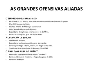 AS GRANDES OFENSIVAS ALIADAS
O ESFORZO DA GUERRA ALIADO
• Entrada de EE.UU. e URSS, feito determinante do cambio de dirección da guerra.
• Churchill, Roosevelt e Stalin.
• Pacífico: Batallas de Midway e Guadalcanal.
• Victoria dos británicos en El-Alamein.
• Desembarco de ingleses e americanos no N. de África.
• Batalla de Stalingrado, gran fracaso de Hitler.
A LIBERACIÓN DE EUROPA
• Desembarco de Sicilia.
• Desembarco anglo-estadounidense de Normandía.
• Carreira por chegar a Berlín, interés por chegar canto antes.
• Suicidio de Hitler e rendición de Alemaña, 20-4-1945.
O FINAL DA GUERRA NO PACÍFICO
• Resistencia xaponesa mediante pilotos “kamikaze”.
• Bombas atómicas de Hiroshima e Nagasaki, agosto de 1945.
• Rendición de Xapón.
 