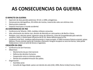 AS CONSECUENCIAS DA GUERRA
O IMPACTO DA GUERRA
• Aparición de dúas grandes potencias: EE.UU. e URSS, antagónicas.
• Consecuencias demográficas, 50 millóns de mortos, maioría dos cales son víctimas civís.
• Destruccións materiais.
• Impacto moral para o mundo occidental.
AS CONFERENCIAS DE PAZ
• Conferencia de Teherán, 1943, medidas militares conxuntas.
• Ialta: eliminación do réxime nazi, división de Alemaña en catro partes e de Berlín e Viena.
• Postdam, tras a derrota alemá: aparecen zonas de influencia, Leste de Europaliderado polo exército
soviético, Stalin; e Oeste baixo influencia de EE.UU. Bases dafutura guerra fría.
• Conferencia de París: reodéase definitivamente o mapa europeo. A URSS incorpora Polonia oriental, países
bálticos, Prusia oriental, parte de Finlandia e Romanía. Hungría recupera os seus territorios, Italia perde
Dodecaneso e Istria en prol de Grecia e Iugoslavia.
CREACIÓN DA ONU
• Conferencia de San Francisco.
• Obxectivos:
– Mantemento da paz internacional.
– Defensa dos dereitos humanos.
– Cooperación entre os distintos pobos.
– Dereito de autodeterminación dos pobos.
• Organización:
– Asemblea xeral.
– Consello de Seguridade: países con dereito de veto (USA, URSS, Reino Unido,Francia, China).
 