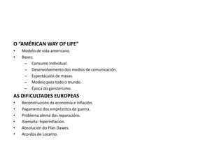 O “AMÉRICAN WAY OF LIFE”
• Modelo de vida americano.
• Bases:
– Consumo individual.
– Desenvolvemento dos medios de comunicación.
– Espectáculos de masas.
– Modelo para todo o mundo.
– Época do gansterismo.
AS DIFICULTADES EUROPEAS
• Reconstrucción da economía e inflación.
• Pagamento dos empréstitos de guerra.
• Problema alemá das reparacións.
• Alemaña: hiperinflación.
• Absolución do Plan Dawes.
• Acordos de Locarno.
 