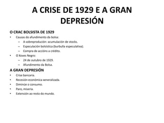 A CRISE DE 1929 E A GRAN
DEPRESIÓN
O CRAC BOLSISTA DE 1929
• Causas do afundimento da bolsa:
– A sobreprodución: acumulación de stocks.
– Especulación bolsística (burbulla especulativa).
– Compra de accións a crédito.
• O Xoves Negro:
– 24 de outubro de 1929.
– Afundimento da Bolsa.
A GRAN DEPRESIÓN
• Crise bancaria.
• Recesión económica xeneralizada.
• Diminúe o consumo.
• Paro, miseria.
• Extensión ao resto do mundo.
 