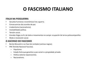 O FASCISMO ITALIANO
ITALIA NA POSGUERRA
• Secuelas humanas e económicas tras a guerra.
• Consecuencias dos acordos de paz:
• irredentismo (nacionalismo).
• Inestabilidade política.
• Tensión social.
• Grandes folgas no N. de Italia e movementos no campo: ocupación de terras poloscampesiños.
• Medo á revolución social.
O ASCENSO DO FASCISMO
• Benito Mussolini e os Fasci de combate (camisas negras).
• PNF (Partido Nacional Fascista).
– Populismo.
– Estado forte que garantice a paz social e a propiedade privada.
– Política exterior expansionista.
– Nacionalismo.
 