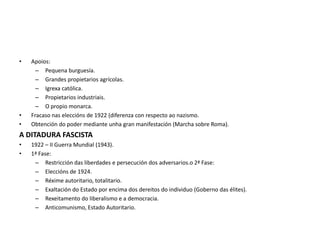 • Apoios:
– Pequena burguesía.
– Grandes propietarios agrícolas.
– Igrexa católica.
– Propietarios industriais.
– O propio monarca.
• Fracaso nas eleccións de 1922 (diferenza con respecto ao nazismo.
• Obtención do poder mediante unha gran manifestación (Marcha sobre Roma).
A DITADURA FASCISTA
• 1922 – II Guerra Mundial (1943).
• 1ª Fase:
– Restricción das liberdades e persecución dos adversarios.o 2ª Fase:
– Eleccións de 1924.
– Réxime autoritario, totalitario.
– Exaltación do Estado por encima dos dereitos do individuo (Goberno das élites).
– Rexeitamento do liberalismo e a democracia.
– Anticomunismo, Estado Autoritario.
 