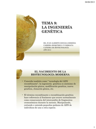 04/06/2013
1
TEMA 9:
LA INGENIERÍA
GENÉTICA
DR. JUAN ALBERTO OSINAGA HEREDIA
CARRERA BIOQUÍMICA Y FARMACIA
CATEDRA DE BIOTECNOLOGÍA
AÑO 2013
EL NACIMIENTO DE LA
BIOTECNOLOGÍA MODERNA
• Conocida también como “ tecnología del ADN
recombinante”, la ingeniería genética es sinónimo de
manipulación génica, modificación genética, nueva
genética, clonación génica, etc.
• El término recombinante o recombinación genética
hace referencia al fenómeno que ocurre normalmente
como consecuencia del intercambio de fragmentos
cromosómicos durante la meiosis. Manipulando,
cortando o uniendo pequeños pedazos de ADN de
individuos de una u otra especie.
 