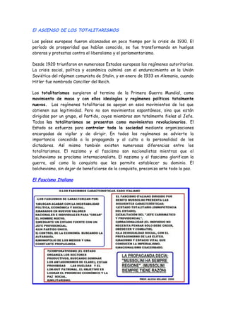 El ASCENSO DE LOS TOTALITARISMOS
Los países europeos fueron alcanzados en poco tiempo por la crisis de 1930. El
período de prosperidad que habían conocido, se fue transformando en huelgas
obreras y protestas contra el liberalismo y el parlamentarismo.
Desde 1920 triunfaron en numerosos Estados europeos los regímenes autoritarios.
La crisis social, política y económica culminó con el endurecimiento en la Unión
Soviética del régimen comunista de Stalin, y en enero de 1933 en Alemania, cuando
Hitler fue nombrado Canciller del Reich.
Los totalitarismos surgieron al termino de la Primera Guerra Mundial, como
movimiento de masa y con ellos ideologías y regímenes políticos totalmente
nuevos. Los regímenes totalitarios se apoyan en esos movimientos de los que
obtienen sus legitimidad. Pero no son movimientos espontáneos, sino que están
dirigidos por un grupo, el Partido, cuyos miembros son totalmente fieles al Jefe.
Todos los totalitarismos se presentan como movimientos revolucionarios. El
Estado se esfuerza para controlar toda la sociedad mediante organizaciones
encargadas de vigilar y de dirigir. En todos los regímenes se advierte la
importancia concedida a la propaganda y al culto a la personalidad de los
dictadores. Así mismo también existen numerosas diferencias entre los
totalitarismos. El nazismo y el fascismo son nacionalistas mientras que el
bolchevismo se proclama internacionalista. El nazismo y el fascismo glorifican la
guerra, así como la conquista que les permite establecer su dominio. El
bolchevismo, sin dejar de beneficiarse de la conquista, preconiza ante todo la paz.
El Fascismo Italiano
 