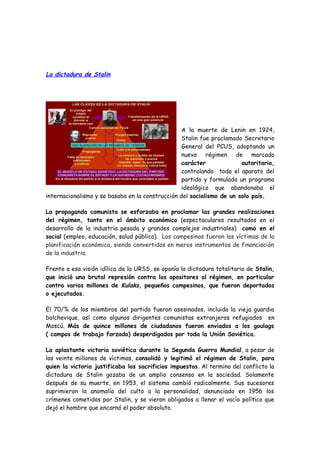 La dictadura de Stalin
A la muerte de Lenin en 1924,
Stalin fue proclamado Secretario
General del PCUS, adoptando un
nuevo régimen de marcado
carácter autoritario,
controlando todo el aparato del
partido y formulado un programa
ideológico que abandonaba el
internacionalismo y se basaba en la construcción del socialismo de un solo país.
La propaganda comunista se esforzaba en proclamar las grandes realizaciones
del régimen, tanto en el ámbito económico (espectaculares resultados en el
desarrollo de la industria pesada y grandes complejos industriales) como en el
social (empleo, educación, salud pública). Los campesinos fueron las víctimas de la
planificación económica, siendo convertidos en meros instrumentos de financiación
de la industria.
Frente a esa visión idílica de la URSS, se oponía la dictadura totalitaria de Stalin,
que inició una brutal represión contra los opositores al régimen, en particular
contra varios millones de Kulaks, pequeños campesinos, que fueron deportados
o ejecutados.
El 70/% de los miembros del partido fueron asesinados, incluida la vieja guardia
bolchevique, así como algunos dirigentes comunistas extranjeros refugiados en
Moscú. Más de quince millones de ciudadanos fueron enviados a los goulags
( campos de trabajo forzado) desperdigados por toda la Unión Soviética.
La aplastante victoria soviética durante la Segunda Guerra Mundial, a pesar de
los veinte millones de víctimas, consolidó y legitimó el régimen de Stalin, para
quien la victoria justificaba los sacrificios impuestos. Al termino del conflicto la
dictadura de Stalin gozaba de un amplio consenso en la sociedad. Solamente
después de su muerte, en 1953, el sistema cambió radicalmente. Sus sucesores
suprimieron la anomalía del culto a la personalidad, denunciado en 1956 los
crímenes cometidos por Stalin, y se vieron obligados a llenar el vacío político que
dejó el hombre que encarnó el poder absoluto.
 