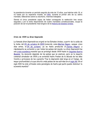 la presidencia durante un período seguido de más de 12 años, que habrían sido 16, si
no fuese por su repentina muerte, en 1945, durante el primer año de su último
mandato, falleciendo sobre su escritorio, mientras trabajaba.
Siendo el único presidente capaz de haber conseguido la reelección tres veces
seguidas y por lo tanto disponiendo de cuatro mandatos constitucionales, ocupa la
posición de ser el presidente más longevo de la Historia de Estados Unidos.
Crisis de 1929 La Gran Depresión
La llamada Gran Depresión se originó en los Estados Unidos, a partir de la caída de
la bolsa del 29 de octubre de 1929 (conocido como Martes Negro, aunque cinco
días antes, el 24 de octubre, ya se había producido el Jueves Negro), y
rápidamente se extendió a casi todos los países del mundo. La Gran Depresión fue
una crisis económica mundial que se prolongó desde 1929 hasta la Segunda Guerra
Mundial. Su duración depende de los países que se analicen, pero en la mayoría
comenzó alrededor de 1929 y se extendió hasta finales de la década de los años
treinta o principios de los cuarenta.1
Fue la depresión más larga en el tiempo, de
mayor profundidad y la que afectó a más países de las sufridas en el siglo XX. En el
siglo XXI ha sido utilizada como paradigma de hasta qué punto puede disminuir la
economía mundial.2
 