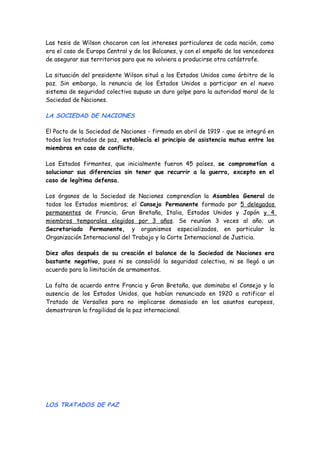 Las tesis de Wilson chocaron con los intereses particulares de cada nación, como
era el caso de Europa Central y de los Balcanes, y con el empeño de los vencedores
de asegurar sus territorios para que no volviera a producirse otra catástrofe.
La situación del presidente Wilson situó a los Estados Unidos como árbitro de la
paz. Sin embargo, la renuncia de los Estados Unidos a participar en el nuevo
sistema de seguridad colectiva supuso un duro golpe para la autoridad moral de la
Sociedad de Naciones.
LA SOCIEDAD DE NACIONES
El Pacto de la Sociedad de Naciones - firmado en abril de 1919 - que se integró en
todos los tratados de paz, establecía el principio de asistencia mutua entre los
miembros en caso de conflicto.
Los Estados firmantes, que inicialmente fueron 45 países, se comprometían a
solucionar sus diferencias sin tener que recurrir a la guerra, excepto en el
caso de legítima defensa.
Los órganos de la Sociedad de Naciones comprendían la Asamblea General de
todos los Estados miembros; el Consejo Permanente formado por 5 delegados
permanentes de Francia, Gran Bretaña, Italia, Estados Unidos y Japón y 4
miembros temporales elegidos por 3 años. Se reunían 3 veces al año; un
Secretariado Permanente, y organismos especializados, en particular la
Organización Internacional del Trabajo y la Corte Internacional de Justicia.
Diez años después de su creación el balance de la Sociedad de Naciones era
bastante negativo, pues ni se consolidó la seguridad colectiva, ni se llegó a un
acuerdo para la limitación de armamentos.
La falta de acuerdo entre Francia y Gran Bretaña, que dominaba el Consejo y la
ausencia de los Estados Unidos, que habían renunciado en 1920 a ratificar el
Tratado de Versalles para no implicarse demasiado en los asuntos europeos,
demostraron la fragilidad de la paz internacional.
LOS TRATADOS DE PAZ
 
