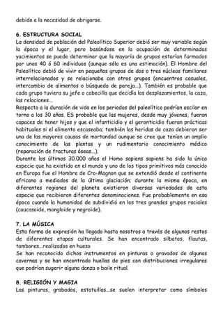 debido a la necesidad de abrigarse.
6. ESTRUCTURA SOCIAL
La densidad de población del Paleolítico Superior debió ser muy variable según
la época y el lugar, pero basándose en la ocupación de determinados
yacimientos se puede determinar que la mayoría de grupos estarían formados
por unos 40 ó 60 individuos (aunque sólo es una estimación). El Hombre del
Paleolítico debió de vivir en pequeños grupos de dos o tres núcleos familiares
interrelacionados y se relacionaba con otros grupos (encuentros casuales,
intercambio de alimentos o búsqueda de pareja...). También es probable que
cada grupo tuviera su jefe o cabecilla que decidía los desplazamientos, la caza,
las relaciones...
Respecto a la duración de vida en los periodos del paleolítico podrían oscilar en
torno a los 30 años. ES probable que las mujeres, desde muy jóvenes, fueran
capaces de tener hijos y que el infanticidio y el geronticidio fueran prácticas
habituales si el alimento escaseaba; también las heridas de caza debieron ser
una de las mayores causas de mortandad aunque se cree que tenían un amplio
conocimiento de las plantas y un rudimentario conocimiento médico
(reparación de fracturas óseas...).
Durante los últimos 30.000 años el Homo sapiens sapiens ha sido la única
especie que ha existido en el mundo y uno de los tipos primitivos más conocido
en Europa fue el Hombre de Cro-Magnon que se extendió desde el continente
africano a mediados de la última glaciación; durante la misma época, en
diferentes regiones del planeta existieron diversas variedades de esta
especie que recibieron diferentes denominaciones. Fue probablemente en esa
época cuando la humanidad de subdividió en los tres grandes grupos raciales
(caucasoide, mongloide y negroide).
7. LA MÚSICA
Esta forma de expresión ha llegado hasta nosotros a través de algunos restos
de diferentes etapas culturales. Se han encontrado silbatos, flautas,
tambores...realizados en hueso
Se han reconocido dichos instrumentos en pinturas o gravados de algunas
cavernas y se han encontrado huellas de pies con distribuciones irregulares
que podrían sugerir alguna danza o baile ritual.
8. RELIGIÓN Y MAGIA
Las pinturas, grabados, estatuillas...se suelen interpretar como símbolos
 