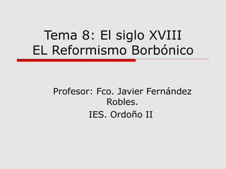 Tema 8: El siglo XVIII
EL Reformismo Borbónico
Profesor: Fco. Javier Fernández
Robles.
IES. Ordoño II
 