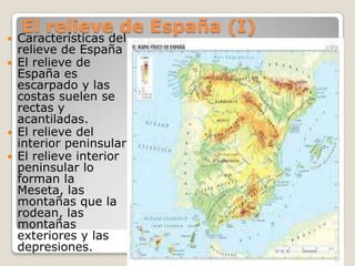 El relieve de España (I)
 Características del
relieve de España
 El relieve de
España es
escarpado y las
costas suelen se
rectas y
acantiladas.
 El relieve del
interior peninsular
 El relieve interior
peninsular lo
forman la
Meseta, las
montañas que la
rodean, las
montañas
exteriores y las
depresiones.
 