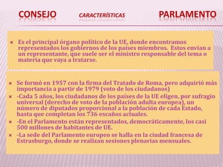 CONSEJO CARACTERÍSTICAS PARLAMENTO
 Es el principal órgano político de la UE, donde encontramos
representados los gobiernos de los países miembros. Estos envían a
un representante, que suele ser el ministro responsable del tema o
materia que vaya a tratarse.
 Se formó en 1957 con la firma del Tratado de Roma, pero adquirió más
importancia a partir de 1979 (voto de los ciudadanos)
 -Cada 5 años, los ciudadanos de los países de la UE eligen, por sufragio
universal (derecho de voto de la población adulta europea), un
número de diputados proporcional a la población de cada Estado,
hasta que completan los 736 escaños actuales.
 -En el Parlamento están representados, democráticamente, los casi
500 millones de habitantes de UE.
 -La sede del Parlamento europeo se halla en la ciudad francesa de
Estrasburgo, donde se realizan sesiones plenarias mensuales.
 