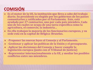 COMISIÓN
 Es el motor de la UE, la institución que lleva a cabo del trabajo
diario. Su presidente es elegido por los gobiernos de los países
comunitarios y ratificados por el Parlamento. Este, está
ayudado por 27 comisarios, uno por cada país miembro. Cada
uno de los cuales se ocupa de una tarea específica como la
agricultura, el comercio, la industria…
 En ella trabajan la mayoría de los funcionarios europeos, y su
sede está en la capital de Bélgica: Bruselas.
 -Proponer las nuevas leyes al Consejo y al Parlamento.
 -Gestionar y aplicar las políticas de la Unión y el presupuesto.
 -Aplicar las decisiones del Consejo y hacer cumplir la
legislación europea (junto con el Tribunal de Justicia)
 -Representar internacionalmente a la UE, y mediar los posibles
conflictos entre sus miembros.
 