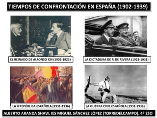 TIEMPOS DE CONFRONTACIÓN EN ESPAÑA (1902-1939)
ALBERTO ARANDA SHAW. IES MIGUEL SÁNCHEZ LÓPEZ (TORREDELCAMPO). 4º ESO
EL REINADO DE ALFONSO XIII (1902-1923)
LA GUERRA CIVIL ESPAÑOLA (1931-1936)LA II REPÚBLICA ESPAÑOLA (1931-1936)
LA DICTADURA DE P. DE RIVERA (1923-1931)
 