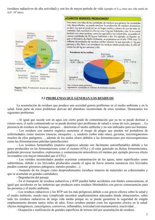 (residuos radiactivos de alta actividad) y son los de mayor período de vida (ejemplo el U238 tiene una vida media de
4,47. 109
años).
3.3 PROBLEMAS QUE GENERAN LOS RESIDUOS
La acumulación de residuos que produce una sociedad genera problemas en el medio ambiente y en la
salud. Gran parte de estos problemas derivan del abandono incontrolado de estos residuos. Destacamos los
siguientes problemas:
- Al igual que sucede con un agua con cierto grado de contaminación que ya no se puede destinar a
ciertos usos, el suelo contaminado no se puede destinar (por problemas de salud) a zonas de ocio, parques… La
presencia de residuos en bosques, parques… deterioran el medio ambiente y no son indicados para uso humano.
- Los residuos con materia orgánica aumentan el riesgo de plagas que pueden ser portadoras de
enfermedades, como insectos (moscas, mosquitos…), roedores (sobre todo ratas), gaviotas, microorganismos
muchos de ellos patógenos…, además de los malos olores debidos a las fermentaciones por microorganismos
como las fermentaciones pútridas (putrefacción).
- Los residuos fermentables (materia orgánica) además son fácilmente autoinflamables debido a los
gases producidos en las fermentaciones como el metano (CH4) y al calor generado en dichas fermentaciones,
pudiendo provocar incendios, explosiones y contaminación atmosférica (el metano por ejemplo provoca efecto
invernadero con mayor intensidad que el CO2).
- Los vertidos incontrolados pueden ocasionar contaminación de las aguas, tanto superficiales como
subterráneas, debido a los lixiviados producidos cuando el agua de lluvia arrastra sustancias (los lixiviados
pueden contener gérmenes patógenos, metales pesados…).
- Aumento de los riesgos como desprendimientos (residuos mineros de materiales no cohesionados y
que se acumulan en grandes cantidades).
- Degradación del paisaje.
- En el transporte de residuos radiactivos y RTP pueden haber accidentes con fatales consecuencias, al
igual que accidentes en las industrias que producen estos residuos liberándolos con graves consecuencias para
las personas y el medio ambiente.
- Los residuos radiactivos y los RTP son los más peligrosos debido a sus graves efectos sobre la salud y
el medio ambiente, siendo muy complicado encontrar emplazamientos adecuados donde almacenarlos, sobre
todo los residuos radiactivos de larga vida media porque no se puede garantizar la seguridad de ningún
emplazamiento durante tantos miles de años. Estos residuos pueden crear los siguientes efectos en la salud:
efectos mutagénicos, cancerígenos, corrosivos, inflamables, toxicidad (envenenamiento), reactividad…
- Ocupación e inutilización de grandes superficies de terreno útil por acumulación de residuos.
7
 