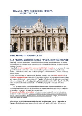 1
TEMA 9TEMA 9TEMA 9TEMA 9.1..1..1..1. ARTE BARROCOARTE BARROCOARTE BARROCOARTE BARROCO EN EUROPA.EN EUROPA.EN EUROPA.EN EUROPA.
AAAARQUIITERQUIITERQUIITERQUIITECTURACTURACTURACTURA
CARLO MADERNO. FACHADA DEL VATICANO
9 .1.1 PANORAMA HISTÓRICO Y CULTURAL ( APLICAR A ESCULTURA Y PINTURA)
CONCEPTO El término barroco NACE con sentido peyorativo como algo recargado y artificioso. Sin embargo
esta consideración no se sostiene pues es una manifestación artística original con grandes logros estéticos, muy
vinculados al contexto
Cronología Se extiende siglos XVII y primera mitad del XVIII vinculado a un contexto de crisis
generalizada tanto económica ( malas cosechas) demográfica ( hambrunas y epidemias)
política ( guerra de los treinta años 1618-1648) religiosa ( enfrentamiento y división católicos y
protestantes )
En este panorama de crisis , exceptuando Holanda , aparece este arte CARACTERIZADO POR
1 Función propagandística atrayendo al espectador mediante recursos expresivos y teatrales
que lleguen rápidamente a sus sentidos. El Papado defensor de la Contrarreforma: utiliza el
arte como propaganda católica , las Monarquías absolutas ( Francia Luis XIV y España Felipe IV o
Felipe V: como exaltación de la autoridad , y en Holanda : propaganda y exaltación de la clase
burguesa
Los recursos artísticos van dirigidos a los sentidos a provocar el impacto emocional por este
motivo frente al equilibrio y orden del renacimiento se busca el movimiento, lo dramático y expresivo
en la escultura y en pintura los juegos lumínicos y el color.
2. Es un arte con finalidad conservadora , conmover , emocionar al pueblo , mantenerlo así en la
obediencia al orden establecido . Las escenas religiosas con figuras populares y ambientes cotidianos
buscan que el espectador se identifique con la escena ( sienta empatía) ( La Virgen , los Santos eran
como ellos : gente del pueblo)
ASÍ MISMO se desarrolla un interés por provocar la sorpresa visual : lo rico o apariencia de
riqueza y deslumbrante como la expresión del poder de la iglesia o del. Poder del monarca.
 