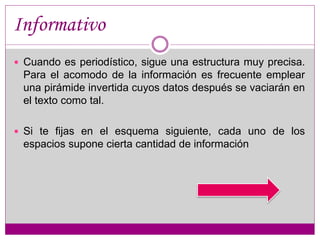 Informativo 
 Cuando es periodístico, sigue una estructura muy precisa. 
Para el acomodo de la información es frecuente emplear 
una pirámide invertida cuyos datos después se vaciarán en 
el texto como tal. 
 Si te fijas en el esquema siguiente, cada uno de los 
espacios supone cierta cantidad de información 
 