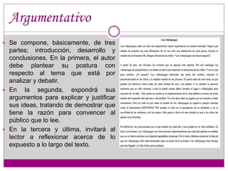 Argumentativo 
 Se compone, básicamente, de tres 
partes; introducción, desarrollo y 
conclusiones. En la primera, el autor 
debe plantear su postura con 
respecto al tema que está por 
analizar y debatir. 
 En la segunda, expondrá sus 
argumentos para explicar y justificar 
sus ideas, tratando de demostrar que 
tiene la razón para convencer al 
público que lo lee. 
 En la tercera y última, invitará al 
lector a reflexionar acerca de lo 
expuesto a lo largo del texto. 
 