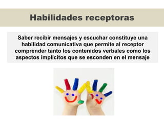 Habilidades receptoras
Saber recibir mensajes y escuchar constituye una
habilidad comunicativa que permite al receptor
comprender tanto los contenidos verbales como los
aspectos implícitos que se esconden en el mensaje
 