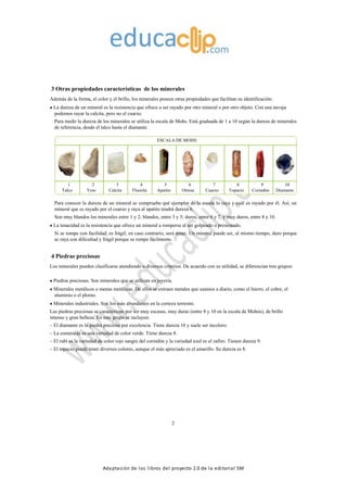 Adaptación de los libros del proyecto 2.0 de la editorial SM
3 Otras propiedades características de los minerales
Además de la forma, el color y el brillo, los minerales poseen otras propiedades que facilitan su identificación:
La dureza de un mineral es la resistencia que ofrece a ser rayado por otro mineral o por otro objeto. Con una navaja
podemos rayar la calcita, pero no el cuarzo.
Para medir la dureza de los minerales se utiliza la escala de Mohs. Está graduada de 1 a 10 según la dureza de minerales
de referencia, desde el talco hasta el diamante.
ESCALA DE MOHS
1 2 3 4 5 6 7 8 9 10
Talco Yeso Calcita Fluorita Apatito Ortosa Cuarzo Topacio Corindón Diamante
Para conocer la dureza de un mineral se comprueba qué ejemplar de la escala lo raya y cuál es rayado por él. Así, un
mineral que es rayado por el cuarzo y raya al apatito tendrá dureza 6.
Son muy blandos los minerales entre 1 y 2; blandos, entre 3 y 5; duros, entre 6 y 7, y muy duros, entre 8 y 10.
La tenacidad es la resistencia que ofrece un mineral a romperse al ser golpeado o presionado.
Si se rompe con facilidad, es frágil; en caso contrario, será tenaz. Un mineral puede ser, al mismo tiempo, duro porque
se raya con dificultad y frágil porque se rompe fácilmente.
4 Piedras preciosas
Los minerales pueden clasificarse atendiendo a diversos criterios. De acuerdo con su utilidad, se diferencian tres grupos:
Piedras preciosas. Son minerales que se utilizan en joyería.
Minerales metálicos o menas metálicas. De ellos se extraen metales que usamos a diario, como el hierro, el cobre, el
aluminio o el plomo.
Minerales industriales. Son los más abundantes en la corteza terrestre.
Las piedras preciosas se caracterizan por ser muy escasas, muy duras (entre 8 y 10 en la escala de Mohos), de brillo
intenso y gran belleza. En este grupo se incluyen:
– El diamante es la piedra preciosa por excelencia. Tiene dureza 10 y suele ser incoloro.
– La esmeralda es una variedad de color verde. Tiene dureza 8.
– El rubí es la variedad de color rojo sangre del corindón y la variedad azul es el zafiro. Tienen dureza 9.
– El topacio puede tener diversos colores, aunque el más apreciado es el amarillo. Su dureza es 8.
2
 