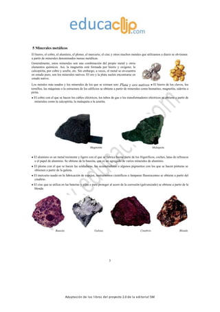 Adaptación de los libros del proyecto 2.0 de la editorial SM
5 Minerales metálicos
El hierro, el cobre, el aluminio, el plomo, el mercurio, el cinc y otros muchos metales que utilizamos a diario se ob-tienen
a partir de minerales denominados menas metálicas.
Generalmente, estos minerales son una combinación del propio metal y otros
elementos químicos. Así, la magnetita está formada por hierro y oxígeno; la
calcopirita, por cobre y azufre, etc. Sin embargo, a veces, el metal se en-cuentra
en estado puro, son los minerales nativos. El oro y la plata suelen encontrarse en
estado nativo.
Los metales más usados y los minerales de los que se extraen son: Plata y oro nativos El hierro de los clavos, los
tornillos, las máquinas o la estructura de los edificios se obtiene a partir de minerales como hematites, magnetita, siderita o
pirita.
El cobre con el que se hacen los cables eléctricos, los tubos de gas o los transformadores eléctricos se obtiene a partir de
minerales como la calcopirita, la malaquita o la azurita.
Magnetita Malaquita
El aluminio es un metal resistente y ligero con el que se fabrica buena parte de los frigoríficos, coches, latas de refrescos
o el papel de aluminio. Se obtiene de la bauxita, que es un agregado de varios minerales de aluminio.
El plomo con el que se hacen las soldaduras, los acumuladores o algunos pigmentos con los que se hacen pinturas se
obtienen a partir de la galena.
El mercurio usado en la fabricación de espejos, instrumentos científicos o lámparas fluorescentes se obtiene a partir del
cinabrio.
El cinc que se utiliza en las baterías y pilas o para proteger al acero de la corrosión (galvanizado) se obtiene a partir de la
blenda.
Bauxita Galena Cinabrio Blenda
3
 