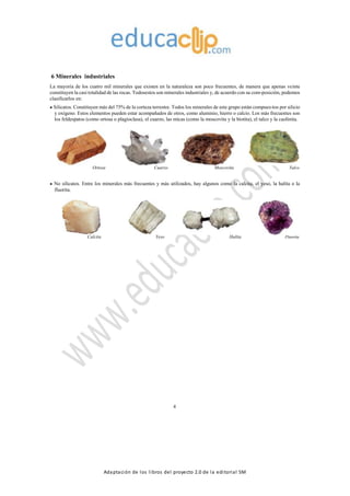 Adaptación de los libros del proyecto 2.0 de la editorial SM
6 Minerales industriales
La mayoría de los cuatro mil minerales que existen en la naturaleza son poco frecuentes, de manera que apenas veinte
constituyen la casi totalidad de las rocas. Todosestos son minerales industriales y, de acuerdo con su com-posición, podemos
clasificarlos en:
Silicatos. Constituyen más del 75% de la corteza terrestre. Todos los minerales de este grupo están compues-tos por silicio
y oxígeno. Estos elementos pueden estar acompañados de otros, como aluminio, hierro o calcio. Los más frecuentes son
los feldespatos (como ortosa o plagioclasa), el cuarzo, las micas (como la moscovita y la biotita), el talco y la caolinita.
Ortosa Cuarzo Moscovita Talco
No silicatos. Entre los minerales más frecuentes y más utilizados, hay algunos como la calcita, el yeso, la halita o la
fluorita.
Calcita Yeso Halita Fluorita
4
 