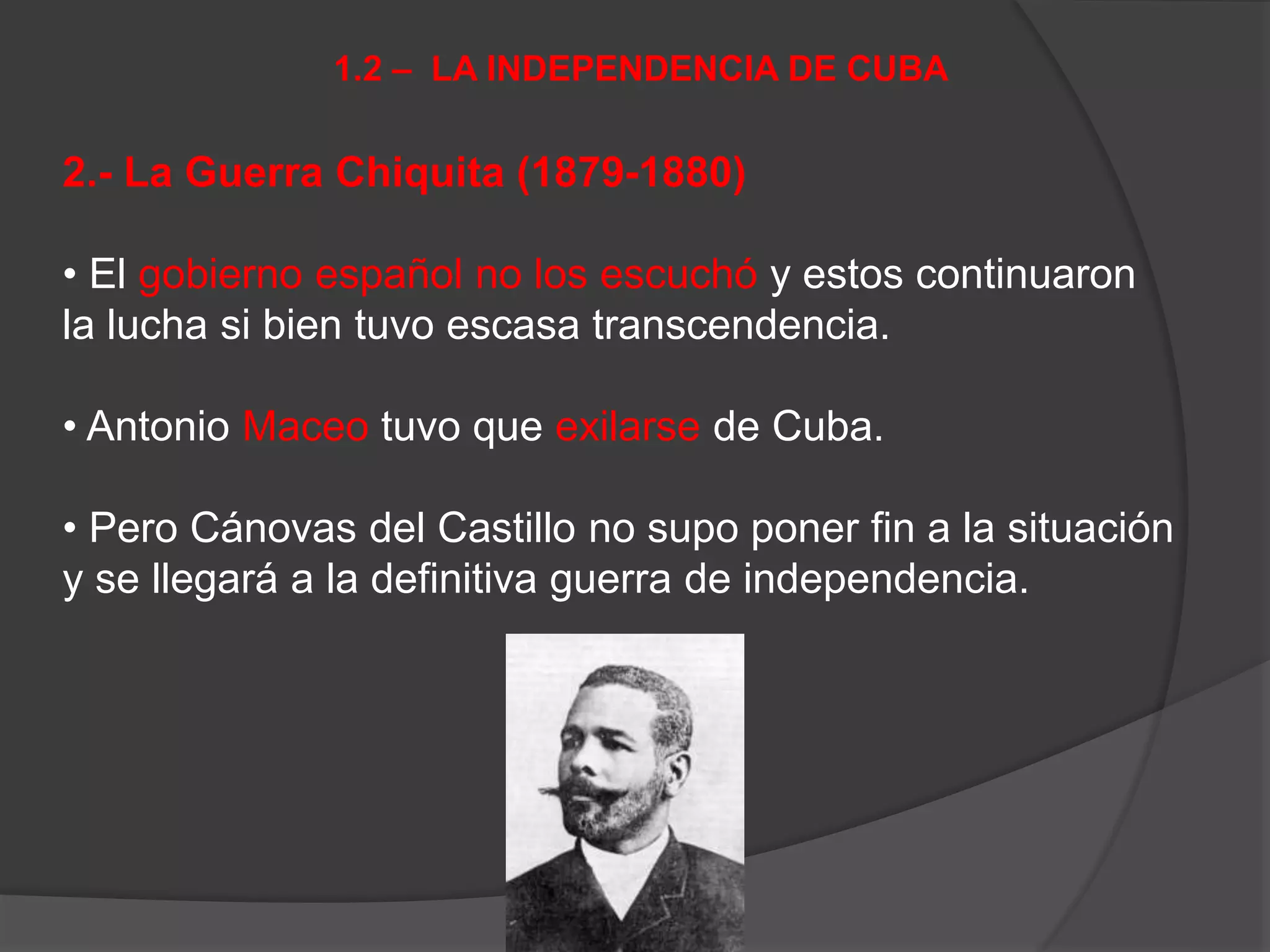2.- La Guerra Chiquita (1879-1880)
• El gobierno español no los escuchó y estos continuaron
la lucha si bien tuvo escasa transcendencia.
• Antonio Maceo tuvo que exilarse de Cuba.
• Pero Cánovas del Castillo no supo poner fin a la situación
y se llegará a la definitiva guerra de independencia.
1.2 – LA INDEPENDENCIA DE CUBA
 