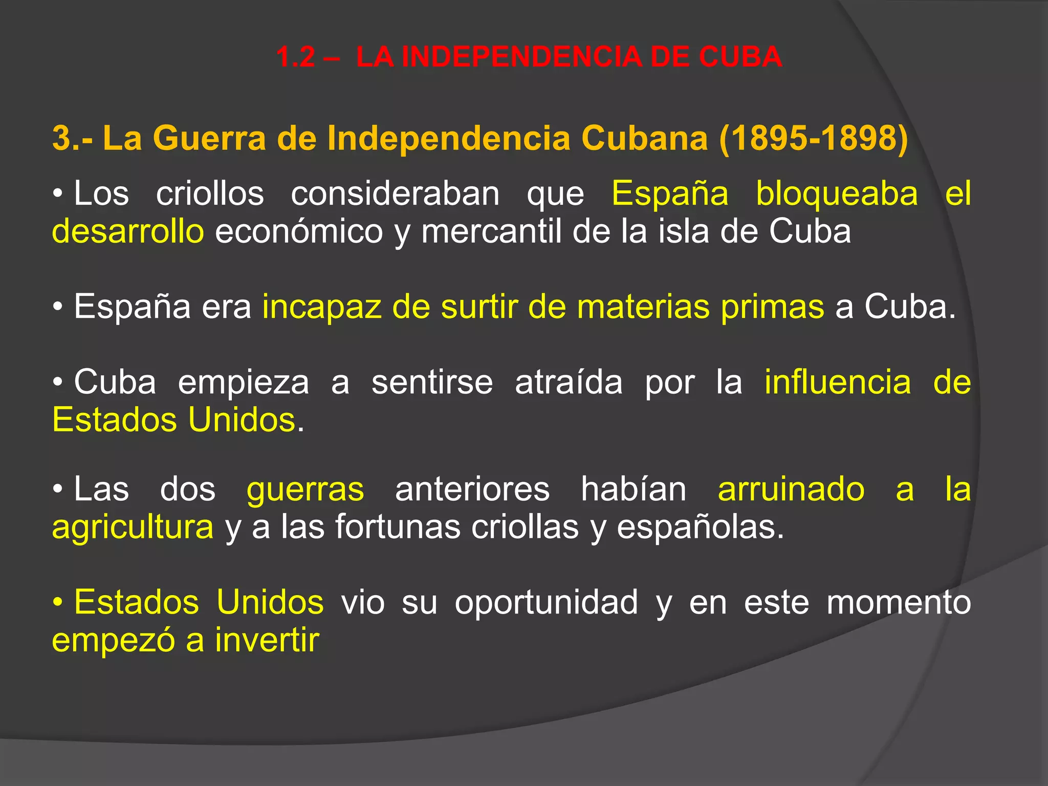 3.- La Guerra de Independencia Cubana (1895-1898)
• Los criollos consideraban que España bloqueaba el
desarrollo económico y mercantil de la isla de Cuba
• España era incapaz de surtir de materias primas a Cuba.
• Cuba empieza a sentirse atraída por la influencia de
Estados Unidos.
• Las dos guerras anteriores habían arruinado a la
agricultura y a las fortunas criollas y españolas.
• Estados Unidos vio su oportunidad y en este momento
empezó a invertir
1.2 – LA INDEPENDENCIA DE CUBA
 