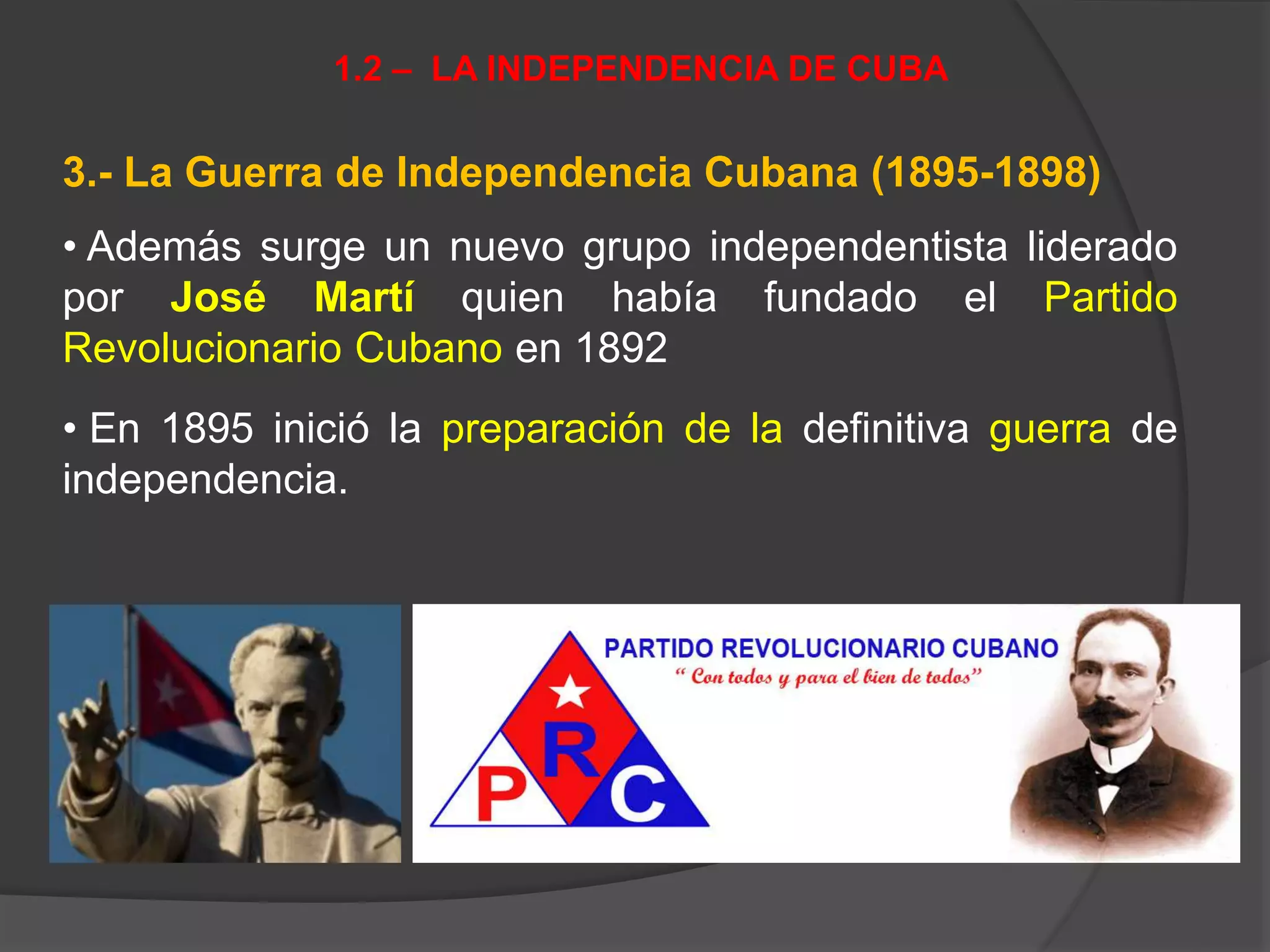 3.- La Guerra de Independencia Cubana (1895-1898)
• Además surge un nuevo grupo independentista liderado
por José Martí quien había fundado el Partido
Revolucionario Cubano en 1892
• En 1895 inició la preparación de la definitiva guerra de
independencia.
1.2 – LA INDEPENDENCIA DE CUBA
 