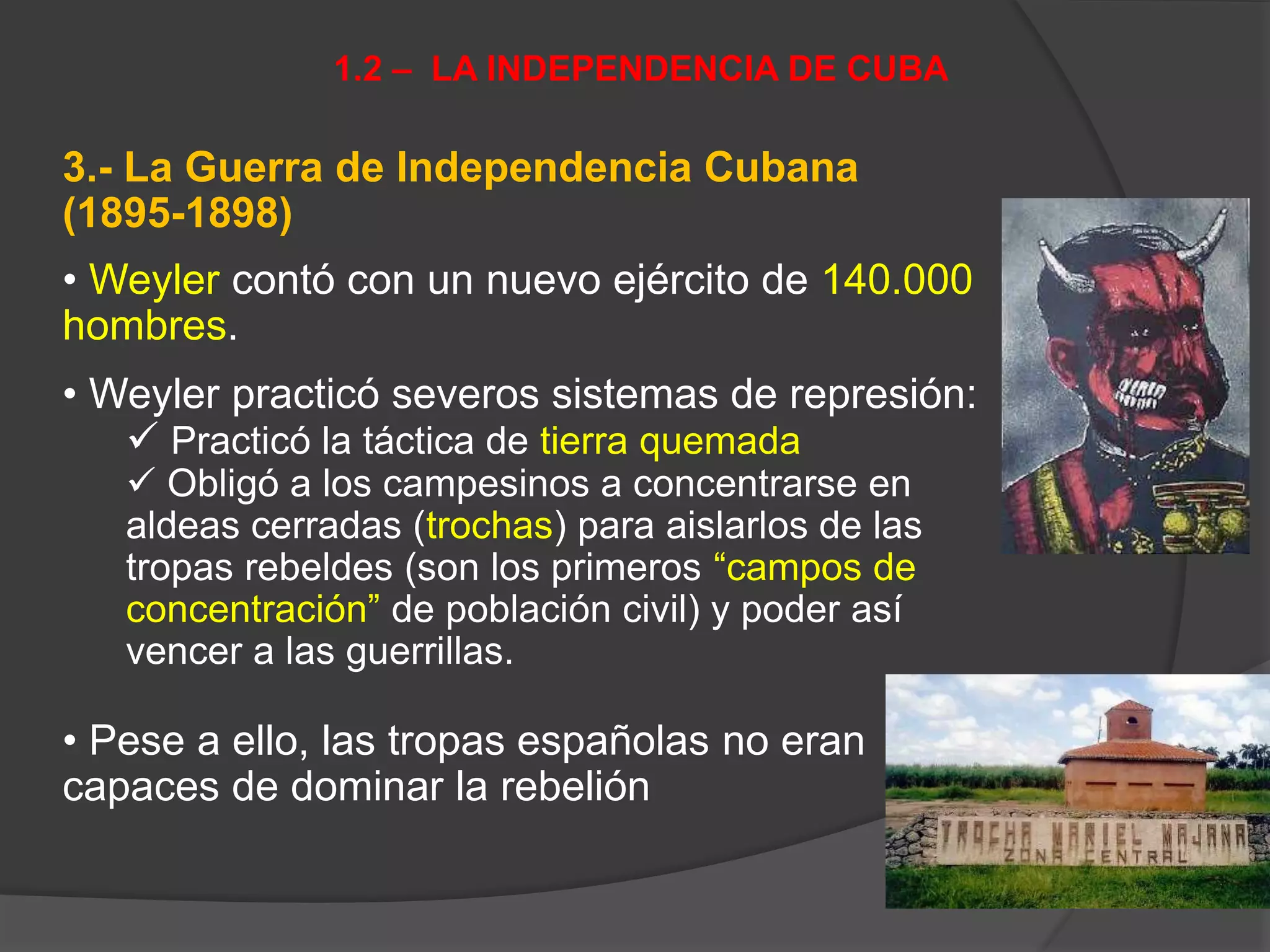 3.- La Guerra de Independencia Cubana
(1895-1898)
• Weyler contó con un nuevo ejército de 140.000
hombres.
• Weyler practicó severos sistemas de represión:
 Practicó la táctica de tierra quemada
 Obligó a los campesinos a concentrarse en
aldeas cerradas (trochas) para aislarlos de las
tropas rebeldes (son los primeros “campos de
concentración” de población civil) y poder así
vencer a las guerrillas.
• Pese a ello, las tropas españolas no eran
capaces de dominar la rebelión
1.2 – LA INDEPENDENCIA DE CUBA
 