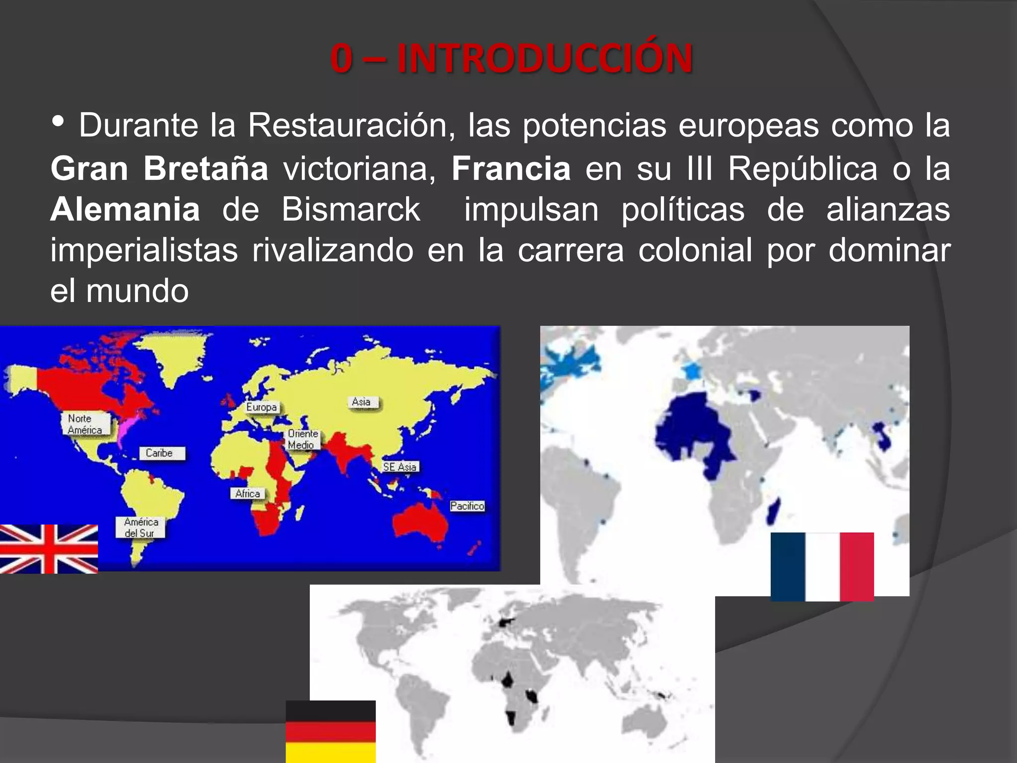 0 – INTRODUCCIÓN
• Durante la Restauración, las potencias europeas como la
Gran Bretaña victoriana, Francia en su III República o la
Alemania de Bismarck impulsan políticas de alianzas
imperialistas rivalizando en la carrera colonial por dominar
el mundo
 