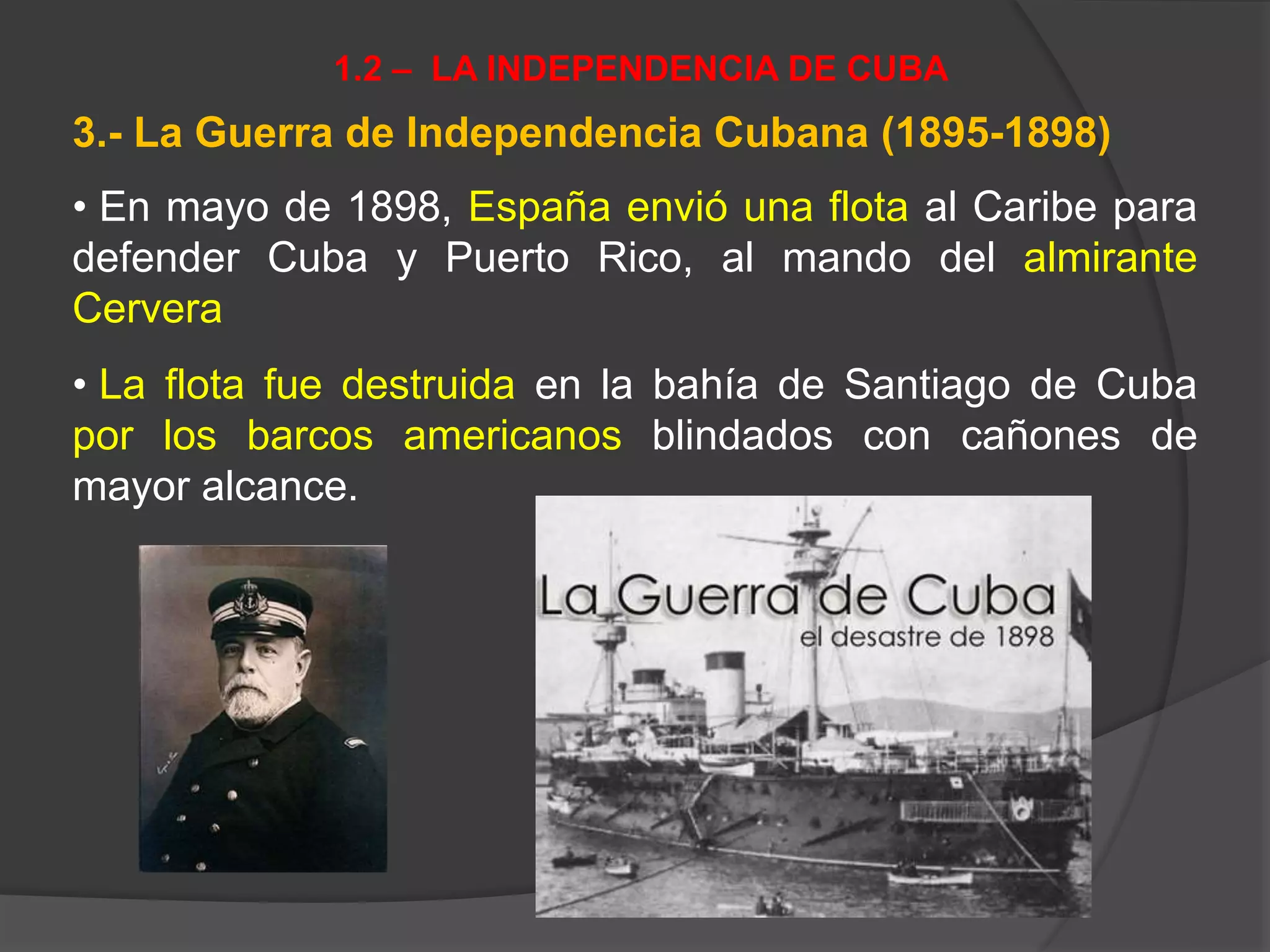 3.- La Guerra de Independencia Cubana (1895-1898)
• En mayo de 1898, España envió una flota al Caribe para
defender Cuba y Puerto Rico, al mando del almirante
Cervera
• La flota fue destruida en la bahía de Santiago de Cuba
por los barcos americanos blindados con cañones de
mayor alcance.
1.2 – LA INDEPENDENCIA DE CUBA
 