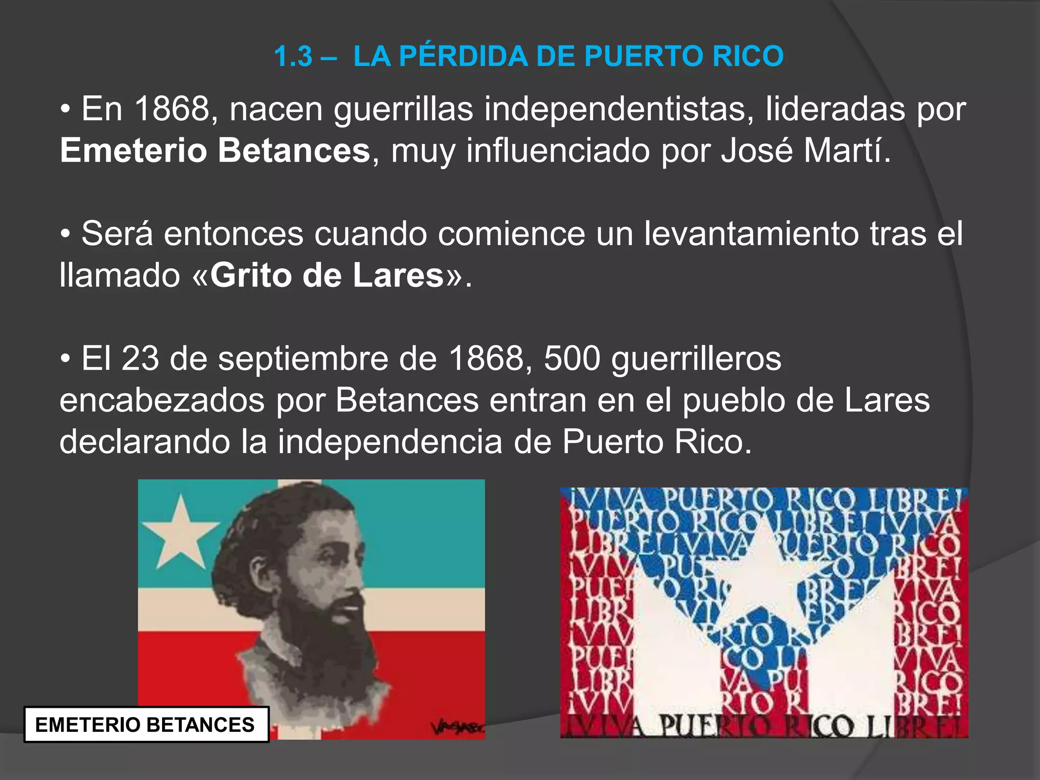 • En 1868, nacen guerrillas independentistas, lideradas por
Emeterio Betances, muy influenciado por José Martí.
• Será entonces cuando comience un levantamiento tras el
llamado «Grito de Lares».
• El 23 de septiembre de 1868, 500 guerrilleros
encabezados por Betances entran en el pueblo de Lares
declarando la independencia de Puerto Rico.
1.3 – LA PÉRDIDA DE PUERTO RICO
EMETERIO BETANCES
 