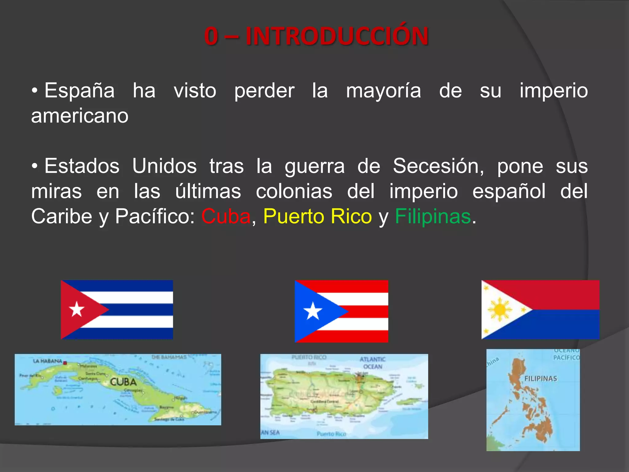 0 – INTRODUCCIÓN
• España ha visto perder la mayoría de su imperio
americano
• Estados Unidos tras la guerra de Secesión, pone sus
miras en las últimas colonias del imperio español del
Caribe y Pacífico: Cuba, Puerto Rico y Filipinas.
 