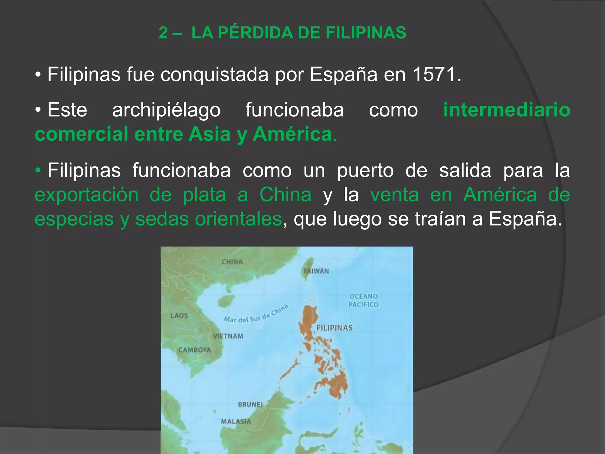 • Filipinas fue conquistada por España en 1571.
• Este archipiélago funcionaba como intermediario
comercial entre Asia y América.
• Filipinas funcionaba como un puerto de salida para la
exportación de plata a China y la venta en América de
especias y sedas orientales, que luego se traían a España.
2 – LA PÉRDIDA DE FILIPINAS
 