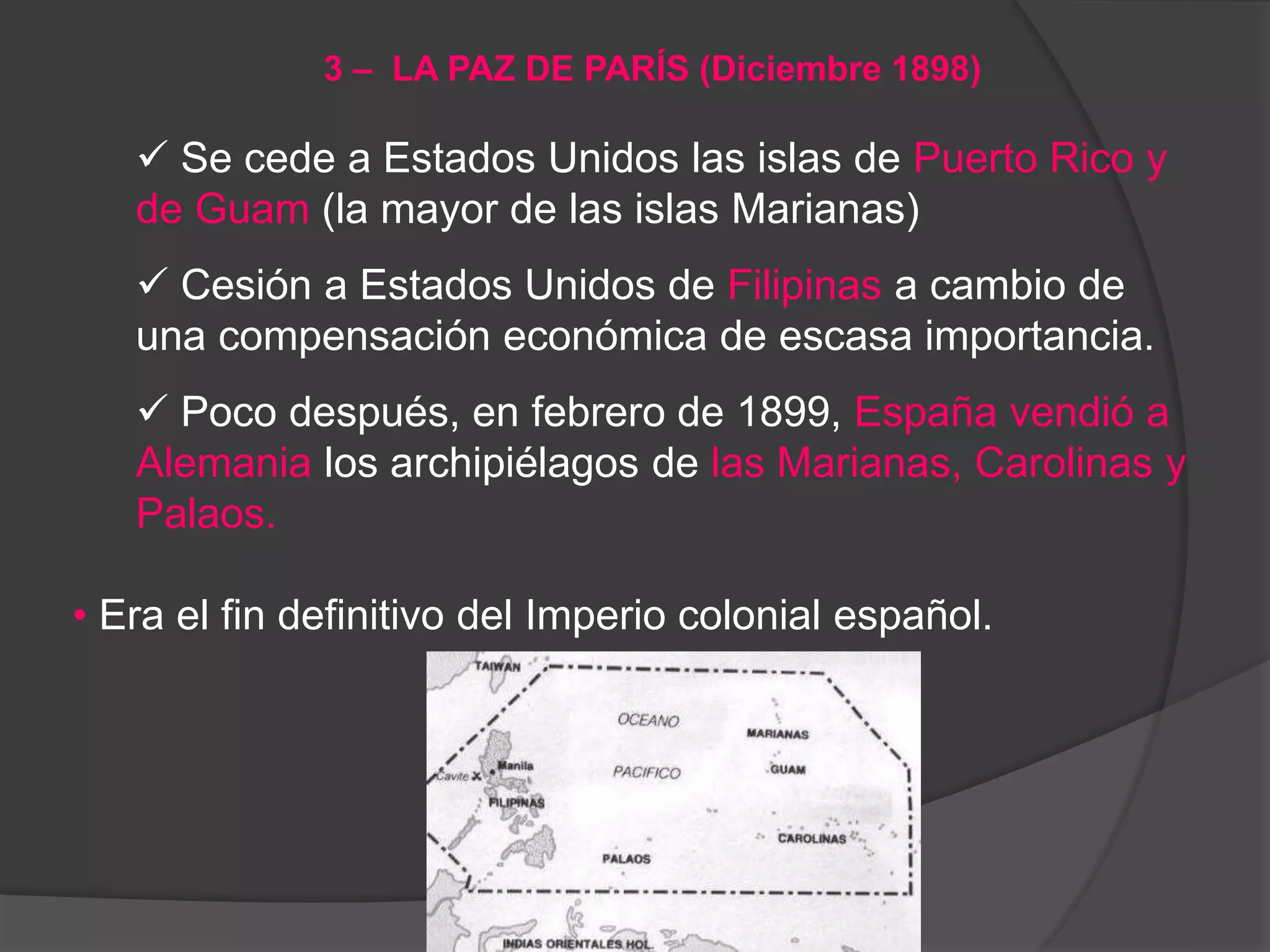  Se cede a Estados Unidos las islas de Puerto Rico y
de Guam (la mayor de las islas Marianas)
 Cesión a Estados Unidos de Filipinas a cambio de
una compensación económica de escasa importancia.
 Poco después, en febrero de 1899, España vendió a
Alemania los archipiélagos de las Marianas, Carolinas y
Palaos.
• Era el fin definitivo del Imperio colonial español.
3 – LA PAZ DE PARÍS (Diciembre 1898)
 