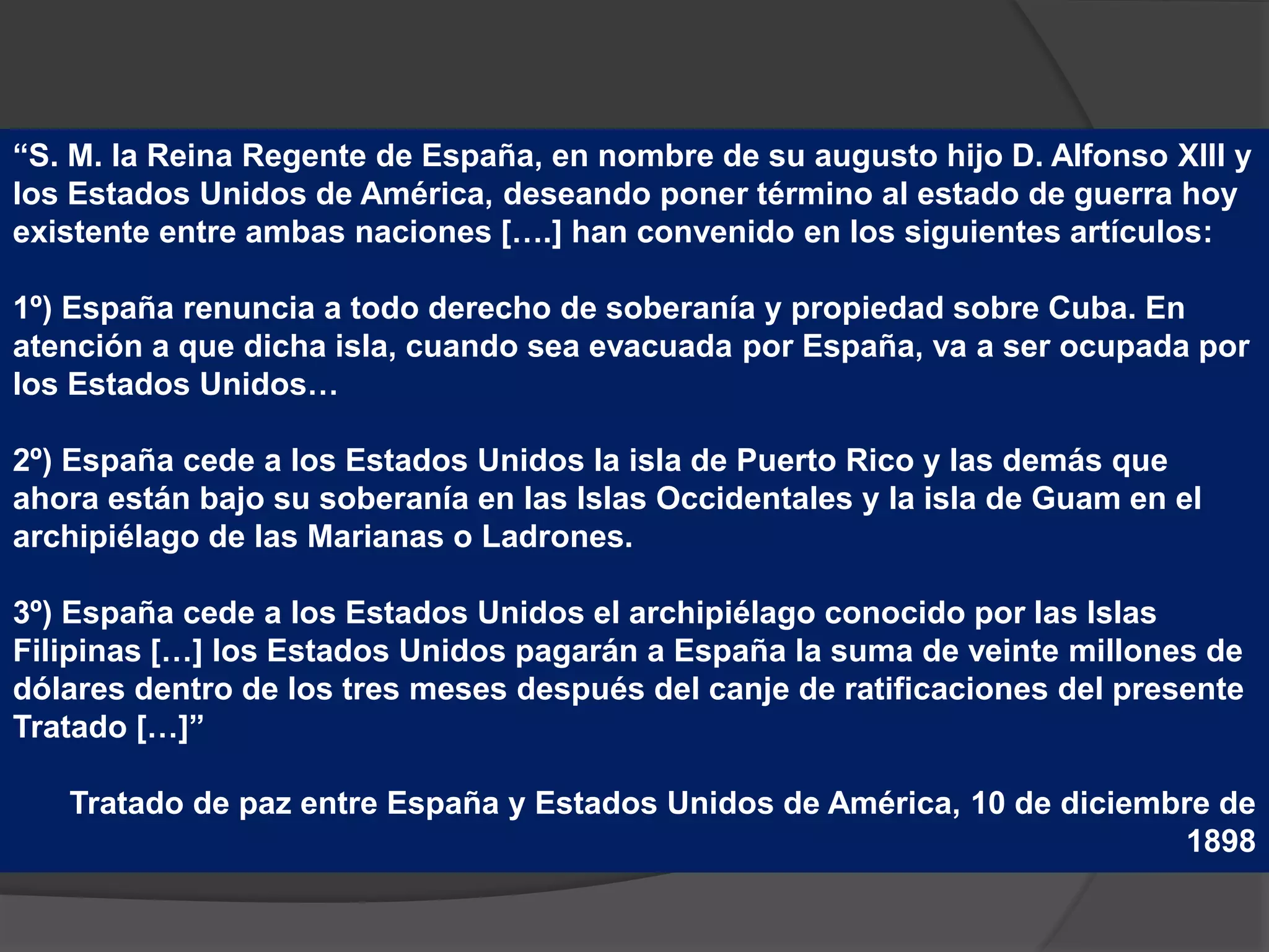 “S. M. la Reina Regente de España, en nombre de su augusto hijo D. Alfonso XIII y
los Estados Unidos de América, deseando poner término al estado de guerra hoy
existente entre ambas naciones [….] han convenido en los siguientes artículos:
1º) España renuncia a todo derecho de soberanía y propiedad sobre Cuba. En
atención a que dicha isla, cuando sea evacuada por España, va a ser ocupada por
los Estados Unidos…
2º) España cede a los Estados Unidos la isla de Puerto Rico y las demás que
ahora están bajo su soberanía en las Islas Occidentales y la isla de Guam en el
archipiélago de las Marianas o Ladrones.
3º) España cede a los Estados Unidos el archipiélago conocido por las Islas
Filipinas […] los Estados Unidos pagarán a España la suma de veinte millones de
dólares dentro de los tres meses después del canje de ratificaciones del presente
Tratado […]”
Tratado de paz entre España y Estados Unidos de América, 10 de diciembre de
1898
 